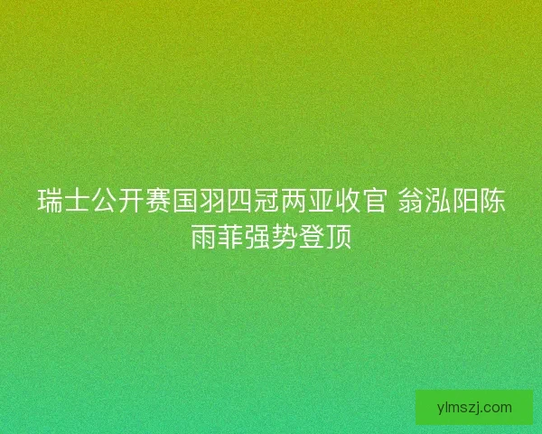 瑞士公开赛国羽四冠两亚收官 翁泓阳陈雨菲强势登顶