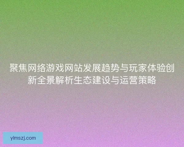 聚焦网络游戏网站发展趋势与玩家体验创新全景解析生态建设与运营策略