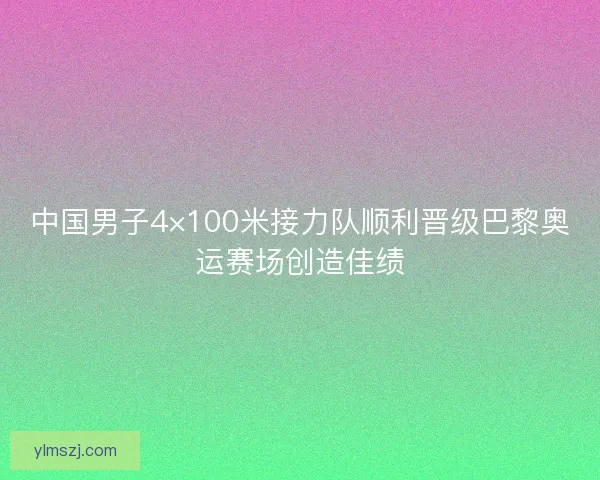 中国男子4×100米接力队顺利晋级巴黎奥运赛场创造佳绩