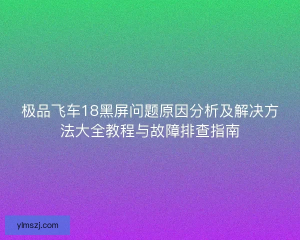 极品飞车18黑屏问题原因分析及解决方法大全教程与故障排查指南