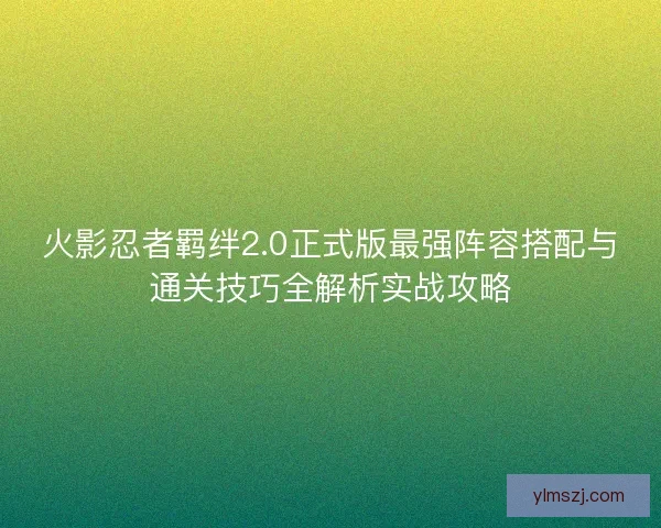 火影忍者羁绊2.0正式版最强阵容搭配与通关技巧全解析实战攻略
