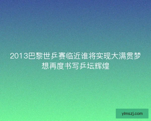 2013巴黎世乒赛临近谁将实现大满贯梦想再度书写乒坛辉煌