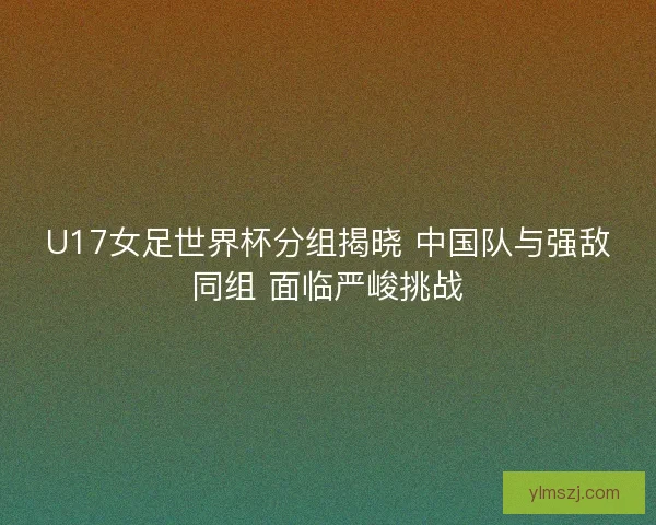 U17女足世界杯分组揭晓 中国队与强敌同组 面临严峻挑战