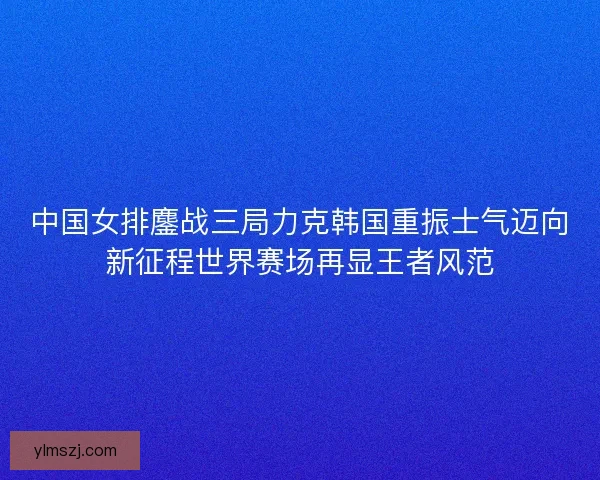 中国女排鏖战三局力克韩国重振士气迈向新征程世界赛场再显王者风范