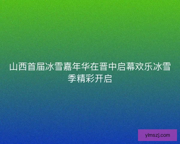 山西首届冰雪嘉年华在晋中启幕欢乐冰雪季精彩开启