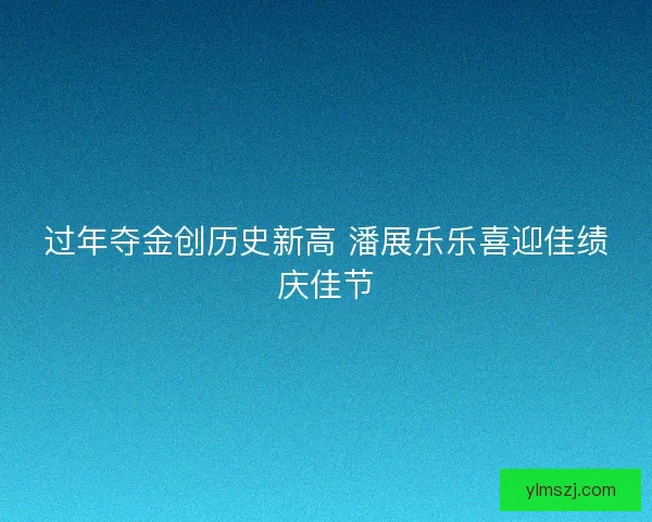 过年夺金创历史新高 潘展乐乐喜迎佳绩庆佳节