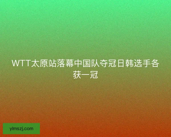 WTT太原站落幕中国队夺冠日韩选手各获一冠