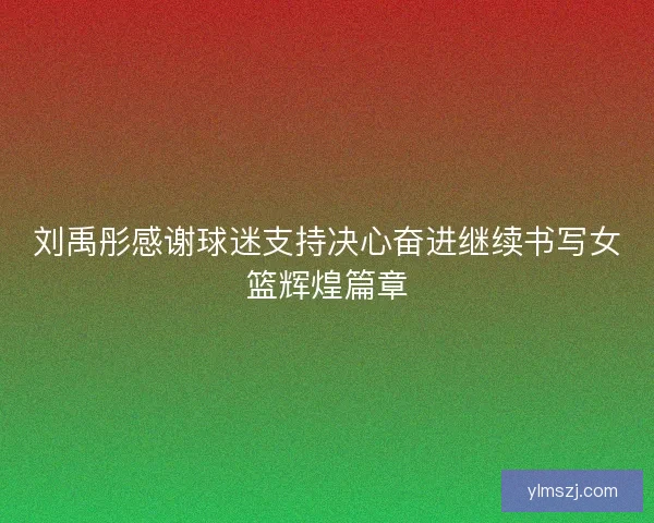 刘禹彤感谢球迷支持决心奋进继续书写女篮辉煌篇章