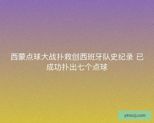 西蒙点球大战扑救创西班牙队史纪录 已成功扑出七个点球