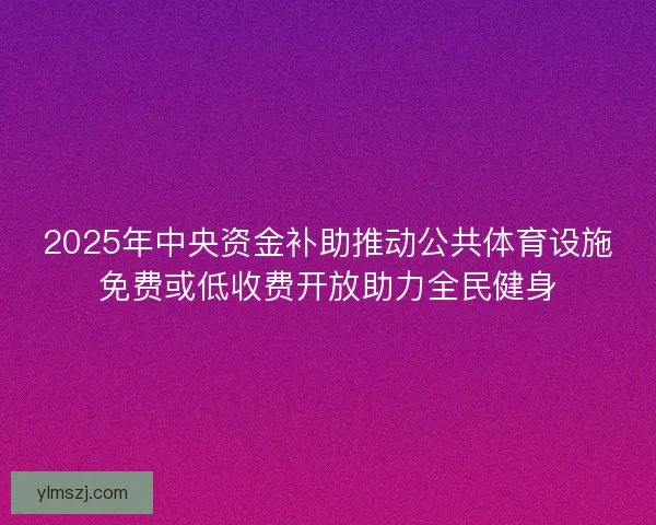 2025年中央资金补助推动公共体育设施免费或低收费开放助力全民健身