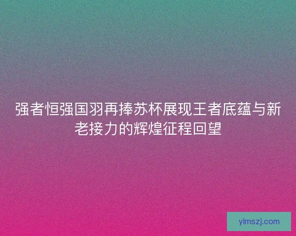 强者恒强国羽再捧苏杯展现王者底蕴与新老接力的辉煌征程回望 强者恒强国羽再捧苏杯展现王者底蕴与新老接力的辉煌征程回望