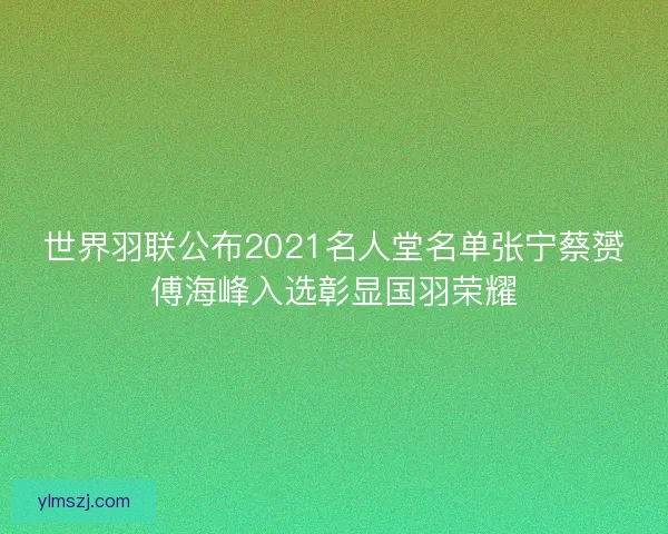 世界羽联公布2021名人堂名单张宁蔡赟傅海峰入选彰显国羽荣耀