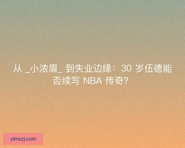 从 _小浓眉_ 到失业边缘：30 岁伍德能否续写 NBA 传奇？