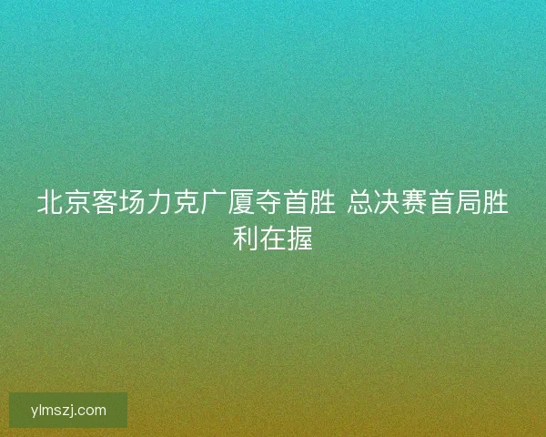 北京客场力克广厦夺首胜 总决赛首局胜利在握
