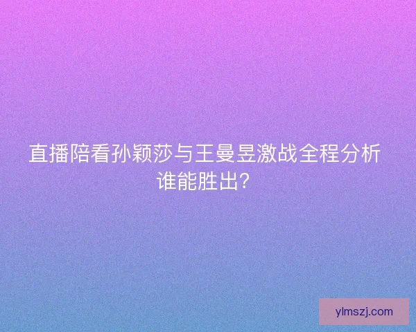 直播陪看孙颖莎与王曼昱激战全程分析 谁能胜出？