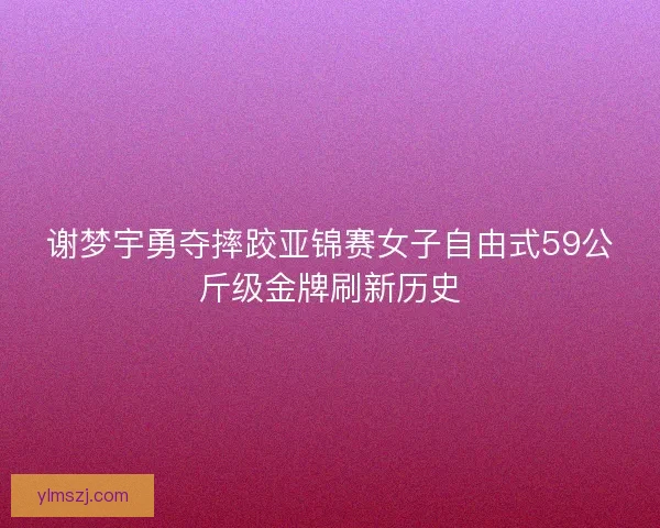 谢梦宇勇夺摔跤亚锦赛女子自由式59公斤级金牌刷新历史