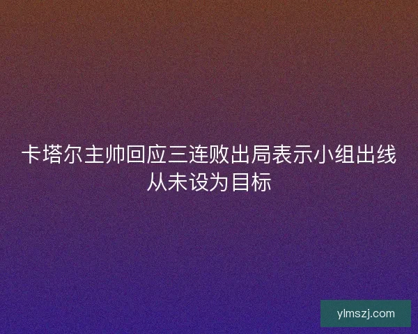 卡塔尔主帅回应三连败出局表示小组出线从未设为目标