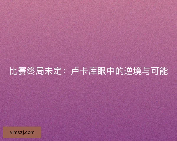 比赛终局未定：卢卡库眼中的逆境与可能
