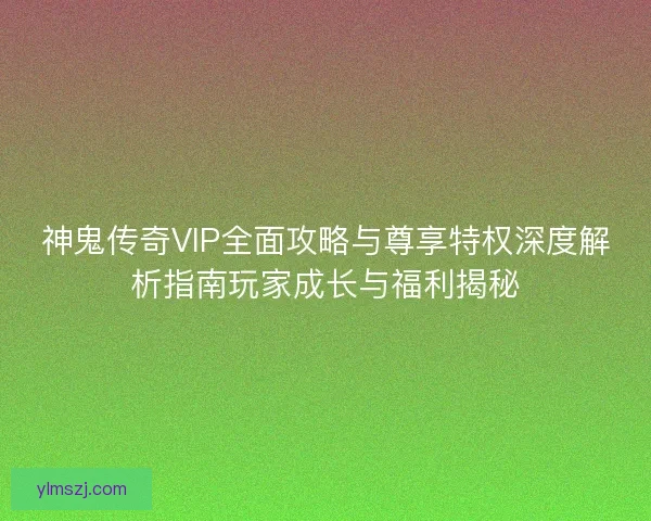 神鬼传奇VIP全面攻略与尊享特权深度解析指南玩家成长与福利揭秘