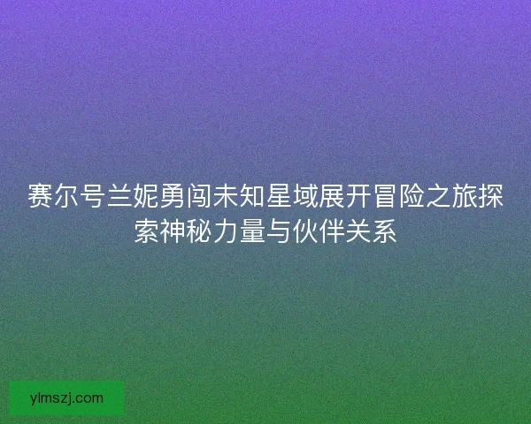 赛尔号兰妮勇闯未知星域展开冒险之旅探索神秘力量与伙伴关系
