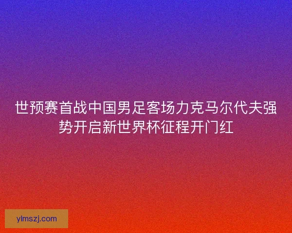 世预赛首战中国男足客场力克马尔代夫强势开启新世界杯征程开门红