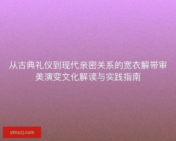 从古典礼仪到现代亲密关系的宽衣解带审美演变文化解读与实践指南