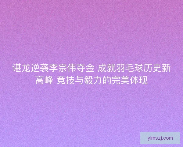 谌龙逆袭李宗伟夺金 成就羽毛球历史新高峰 竞技与毅力的完美体现