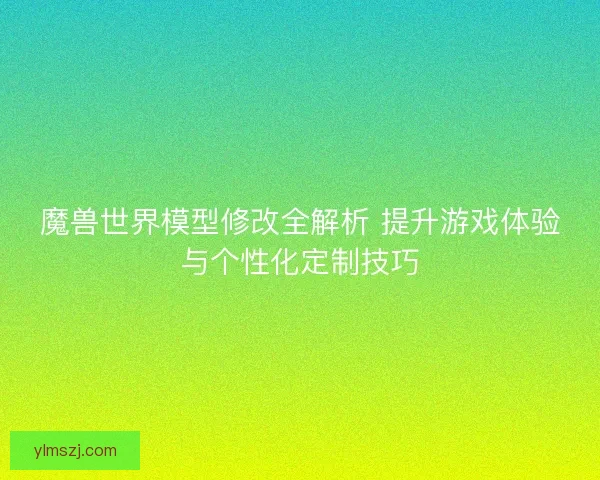 魔兽世界模型修改全解析 提升游戏体验与个性化定制技巧