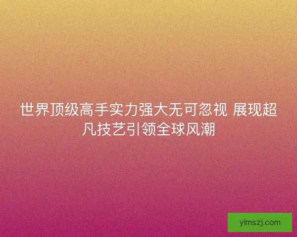 世界顶级高手实力强大无可忽视 展现超凡技艺引领全球风潮 世界顶级高手实力强大无可忽视 展现超凡技艺引领全球风潮