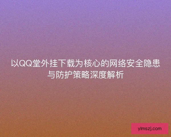 以QQ堂外挂下载为核心的网络安全隐患与防护策略深度解析