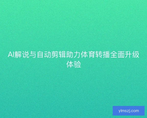 AI解说与自动剪辑助力体育转播全面升级体验