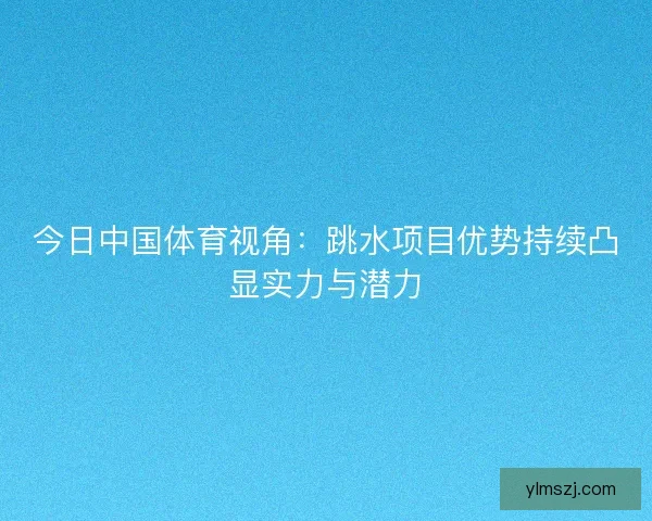 今日中国体育视角：跳水项目优势持续凸显实力与潜力