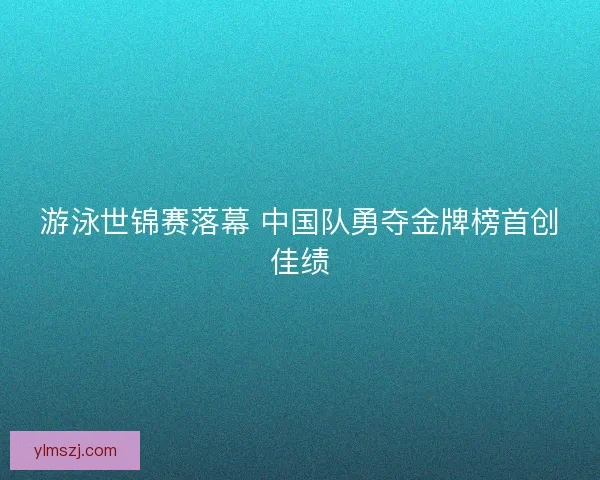 游泳世锦赛落幕 中国队勇夺金牌榜首创佳绩
